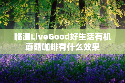 临澧LiveGood好生活有机蘑菇咖啡有什么效果