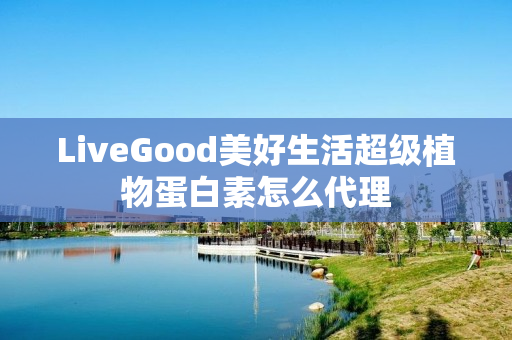 LiveGood美好生活超级植物蛋白素怎么代理