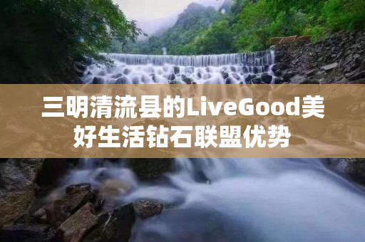 三明清流县的LiveGood美好生活钻石联盟优势