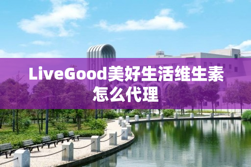 LiveGood美好生活维生素怎么代理