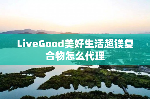 LiveGood美好生活超镁复合物怎么代理