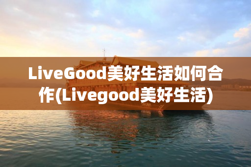 LiveGood美好生活如何合作(Livegood美好生活)