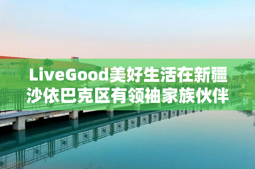 LiveGood美好生活在新疆沙依巴克区有领袖家族伙伴吗