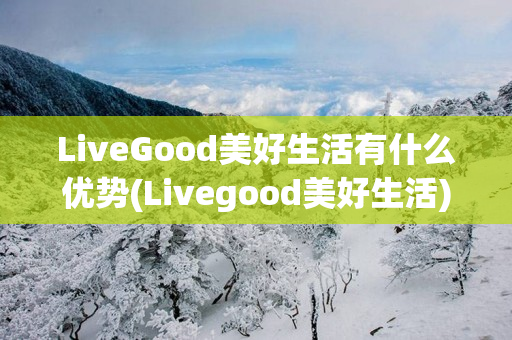 LiveGood美好生活有什么优势(Livegood美好生活)