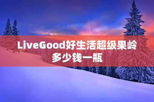 LiveGood好生活超级果岭多少钱一瓶