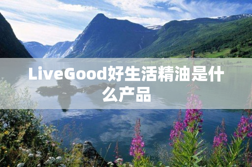 LiveGood好生活精油是什么产品